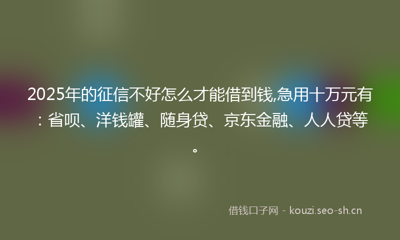 2025年的征信不好怎么才能借到钱,急用十万元有：省呗、洋钱罐、随身贷、京东金融、人人贷等。