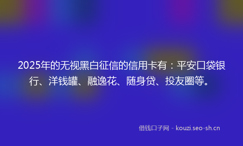 2025年的无视黑白征信的信用卡有：平安口袋银行、洋钱罐、融逸花、随身贷、投友圈等。
