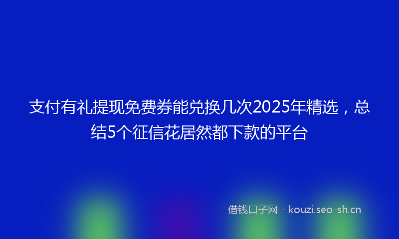 支付有礼提现免费券能兑换几次2025年精选，总结5个征信花居然都下款的平台