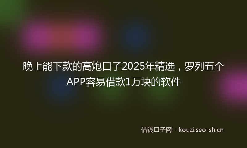 晚上能下款的高炮口子2025年精选，罗列五个APP容易借款1万块的软件