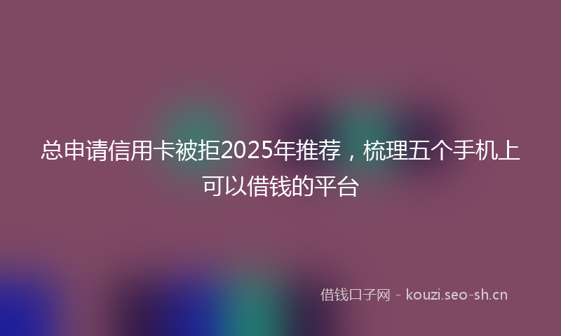 总申请信用卡被拒2025年推荐，梳理五个手机上可以借钱的平台