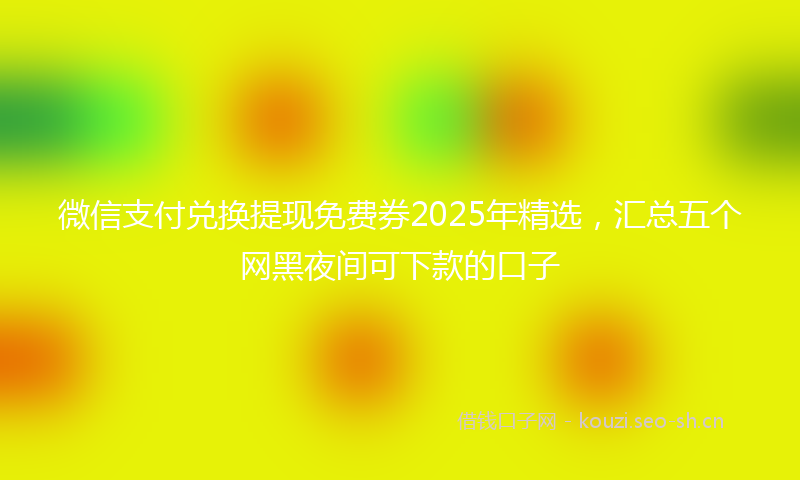 微信支付兑换提现免费券2025年精选，汇总五个网黑夜间可下款的口子