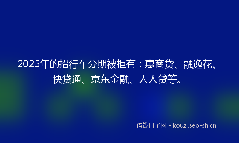 2025年的招行车分期被拒有：惠商贷、融逸花、快贷通、京东金融、人人贷等。