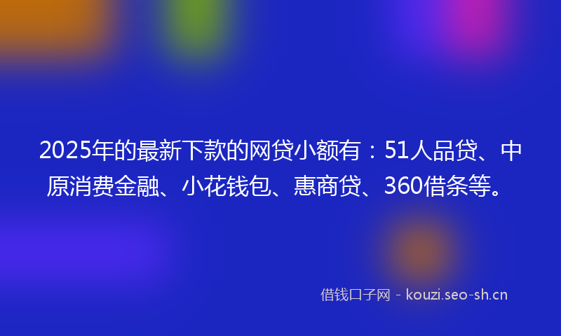 2025年的最新下款的网贷小额有：51人品贷、中原消费金融、小花钱包、惠商贷、360借条等。