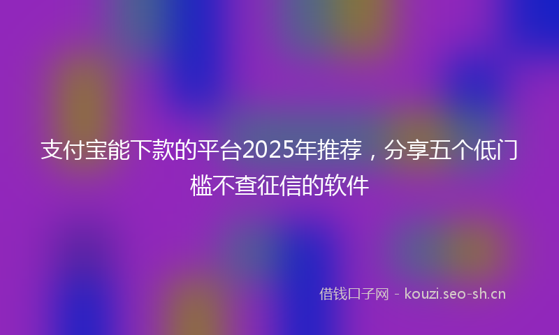 支付宝能下款的平台2025年推荐，分享五个低门槛不查征信的软件
