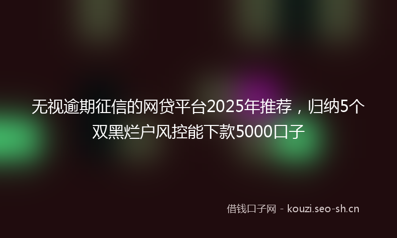 无视逾期征信的网贷平台2025年推荐，归纳5个双黑烂户风控能下款5000口子