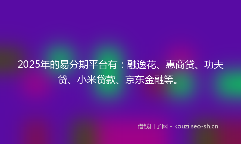 2025年的易分期平台有：融逸花、惠商贷、功夫贷、小米贷款、京东金融等。
