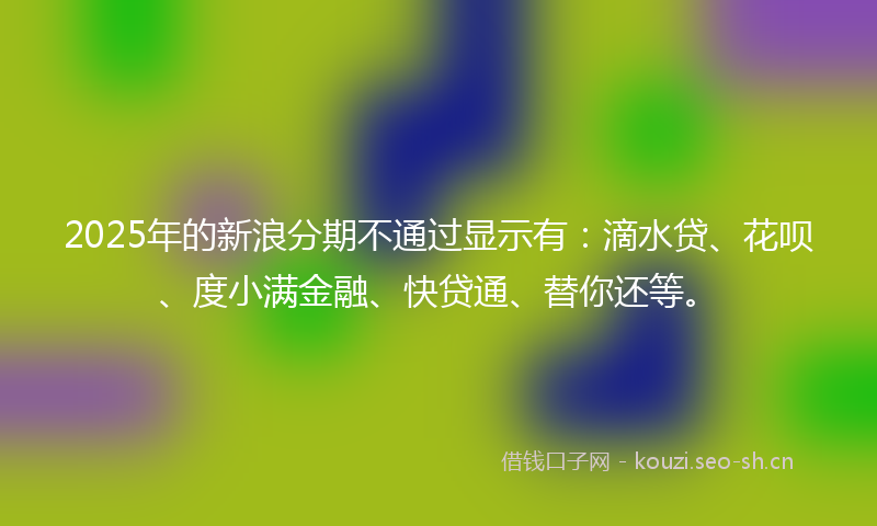 2025年的新浪分期不通过显示有:滴水贷、花呗、度小满金融、快贷通、替你还等。