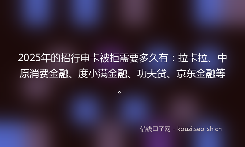 2025年的招行申卡被拒需要多久有：拉卡拉、中原消费金融、度小满金融、功夫贷、京东金融等。