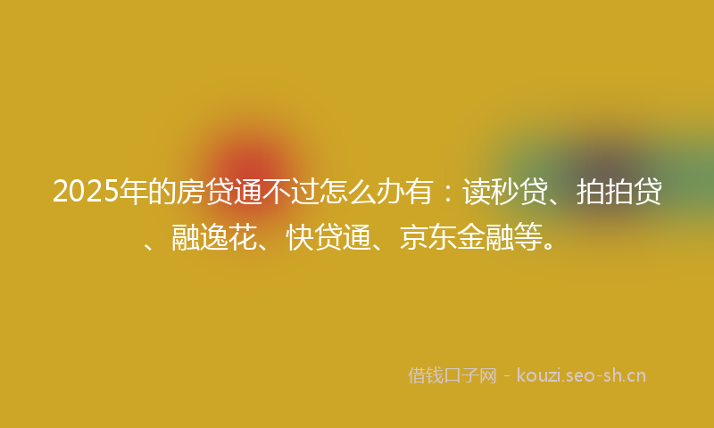 2025年的房贷通不过怎么办有：读秒贷、拍拍贷、融逸花、快贷通、京东金融等。