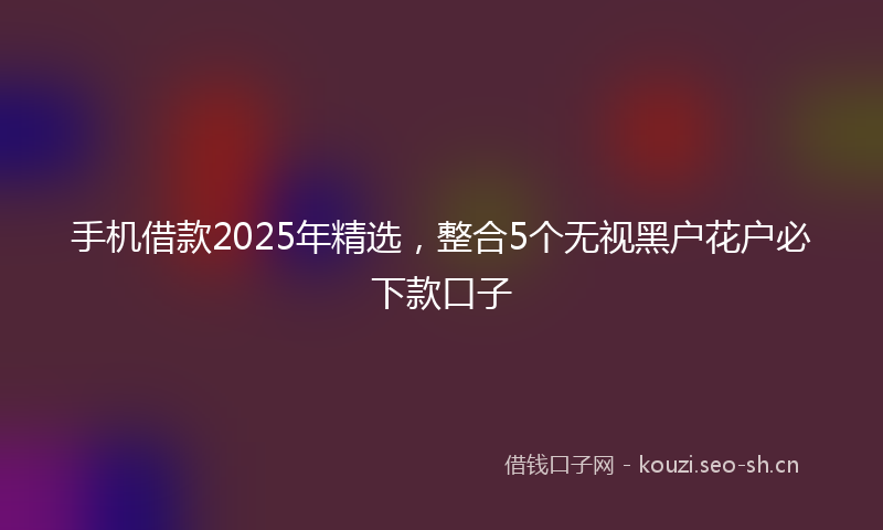 手机借款2025年精选，整合5个无视黑户花户必下款口子
