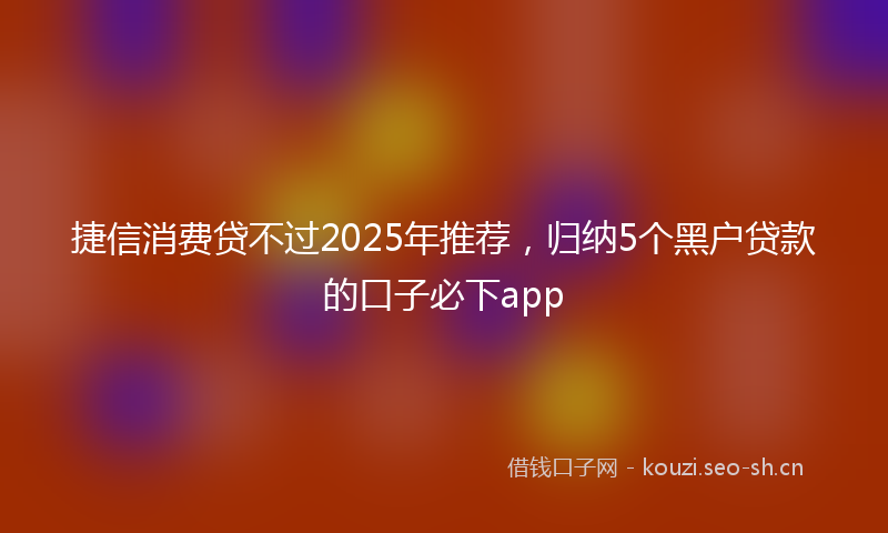 捷信消费贷不过2025年推荐，归纳5个黑户贷款的口子必下app