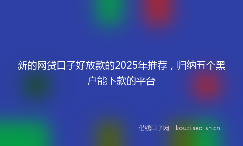 新的网贷口子好放款的2025年推荐，归纳五个黑户能下款的平台