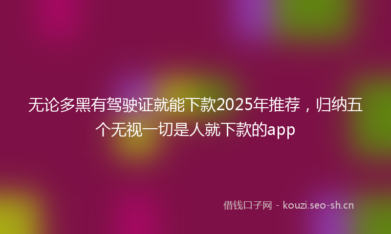 无论多黑有驾驶证就能下款2025年推荐，归纳五个无视一切是人就下款的app