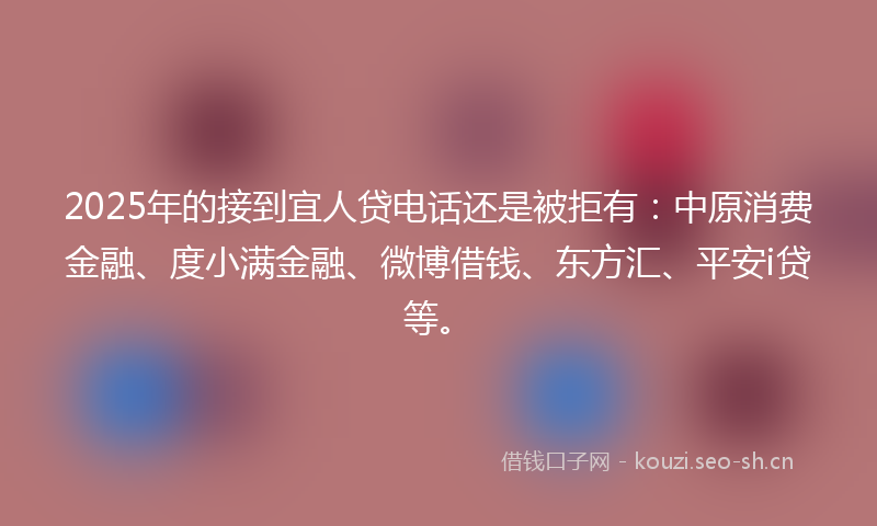 2025年的接到宜人贷电话还是被拒有：中原消费金融、度小满金融、微博借钱、东方汇、平安i贷等。