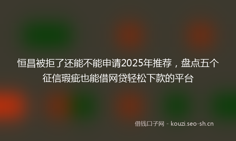 恒昌被拒了还能不能申请2025年推荐，盘点五个征信瑕疵也能借网贷轻松下款的平台