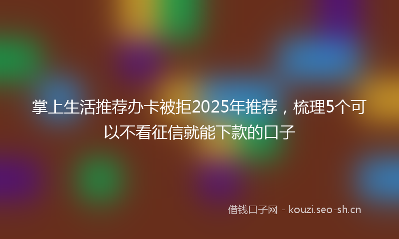 掌上生活推荐办卡被拒2025年推荐，梳理5个可以不看征信就能下款的口子