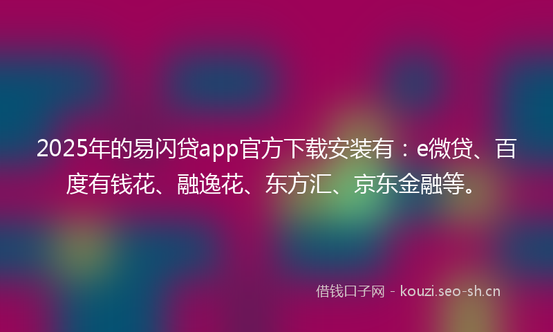 2025年的易闪贷app官方下载安装有：e微贷、百度有钱花、融逸花、东方汇、京东金融等。