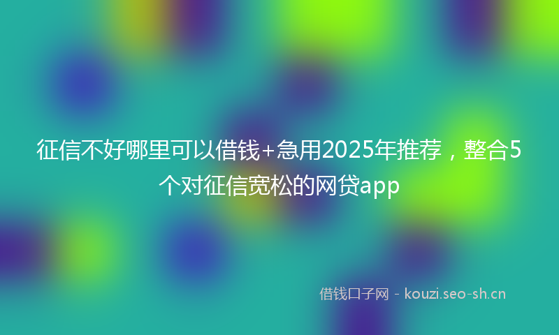 征信不好哪里可以借钱+急用2025年推荐，整合5个对征信宽松的网贷app