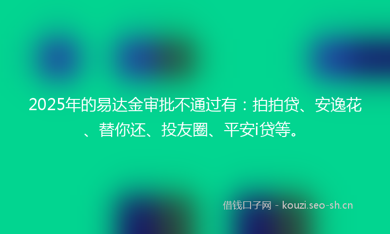 2025年的易达金审批不通过有：拍拍贷、安逸花、替你还、投友圈、平安i贷等。