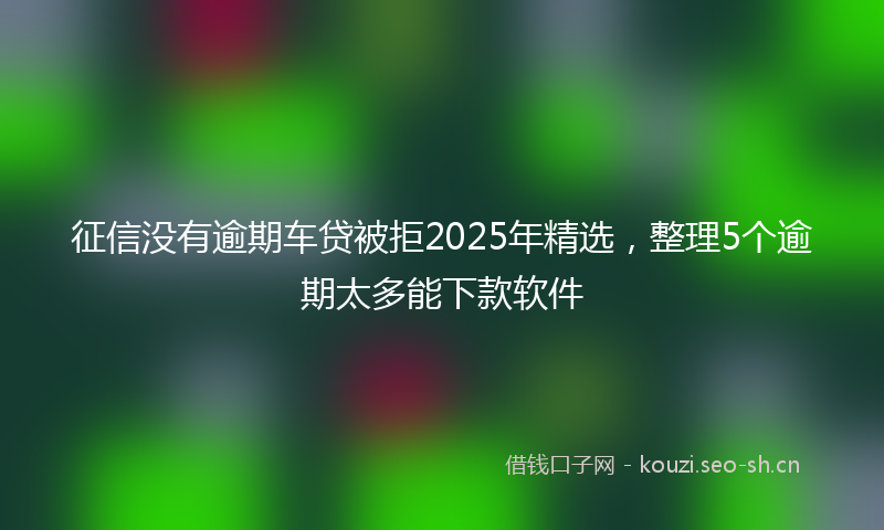 征信没有逾期车贷被拒2025年精选，整理5个逾期太多能下款软件