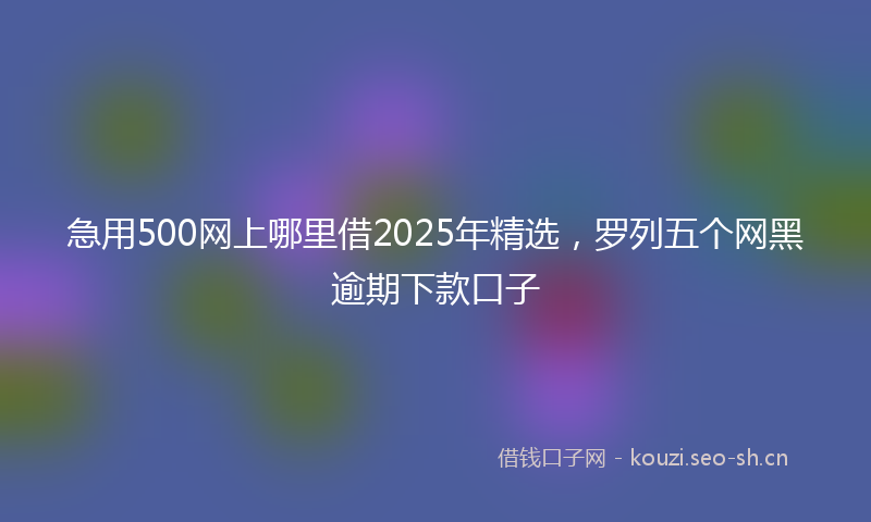 急用500网上哪里借2025年精选，罗列五个网黑逾期下款口子
