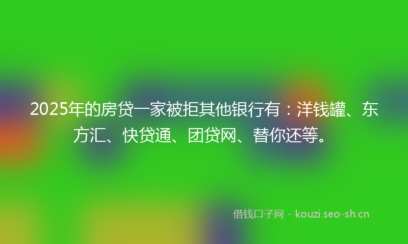 2025年的房贷一家被拒其他银行有:洋钱罐、东方汇、快贷通、团贷网、替你还等。