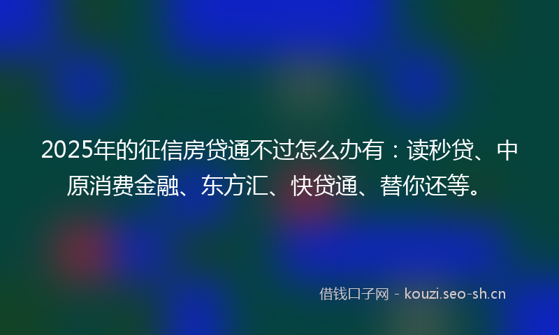 2025年的征信房贷通不过怎么办有：读秒贷、中原消费金融、东方汇、快贷通、替你还等。