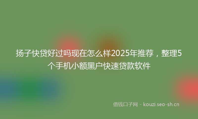 扬子快贷好过吗现在怎么样2025年推荐,整理5个手机小额黑户快速贷款软件