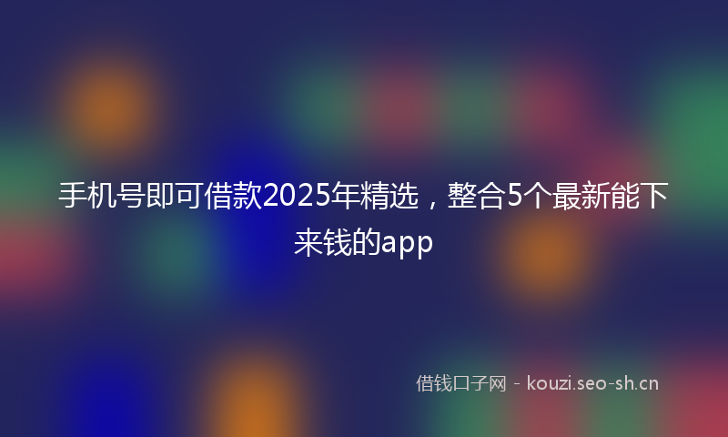 手机号即可借款2025年精选，整合5个最新能下来钱的app