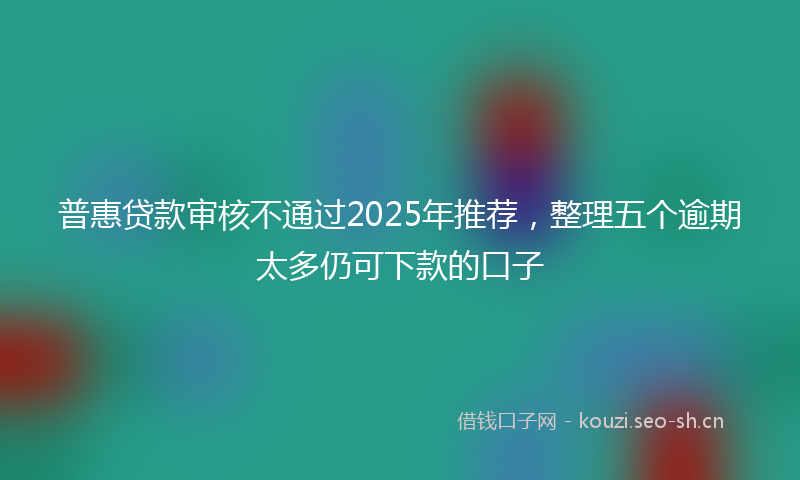 普惠贷款审核不通过2025年推荐，整理五个逾期太多仍可下款的口子