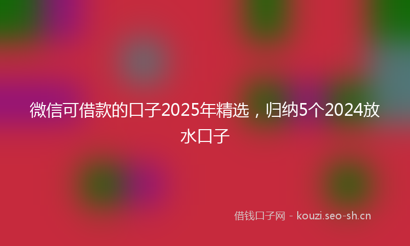 微信可借款的口子2025年精选，归纳5个2024放水口子