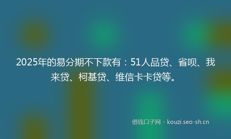 2025年的易分期不下款有：51人品贷、省呗、我来贷、柯基贷、维信卡卡贷等。