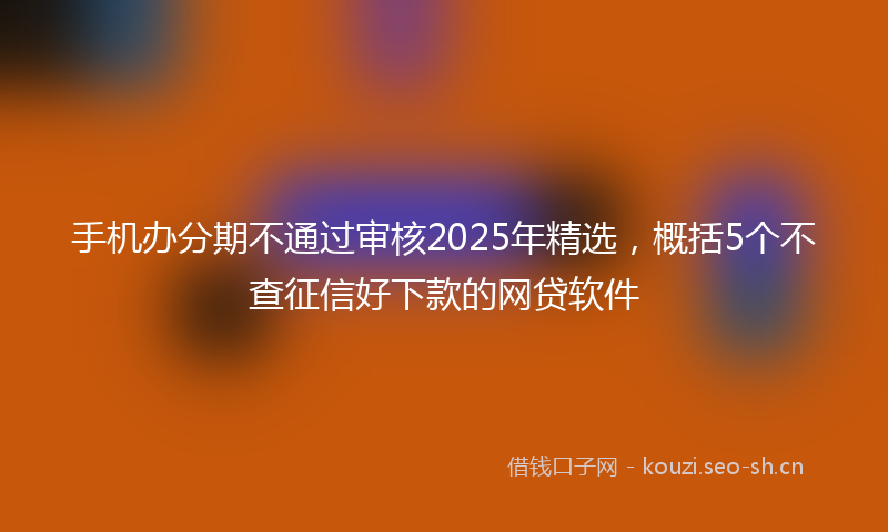 手机办分期不通过审核2025年精选，概括5个不查征信好下款的网贷软件