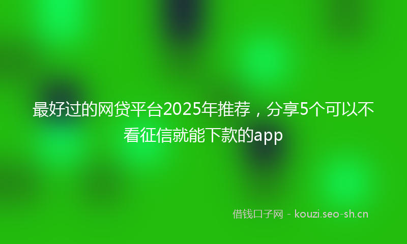 最好过的网贷平台2025年推荐，分享5个可以不看征信就能下款的app
