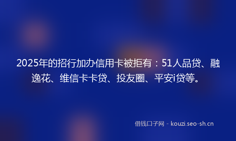 2025年的招行加办信用卡被拒有：51人品贷、融逸花、维信卡卡贷、投友圈、平安i贷等。