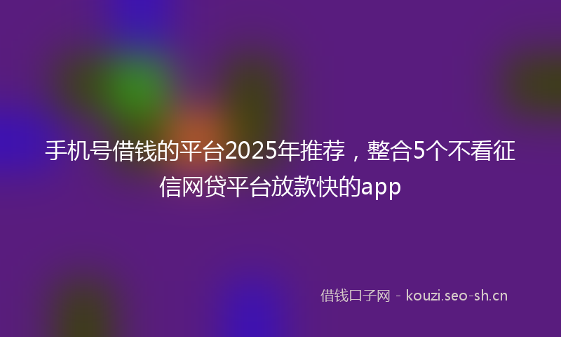 手机号借钱的平台2025年推荐,整合5个不看征信网贷平台放款快的app