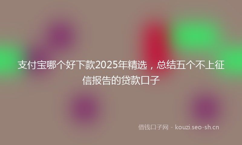 支付宝哪个好下款2025年精选，总结五个不上征信报告的贷款口子