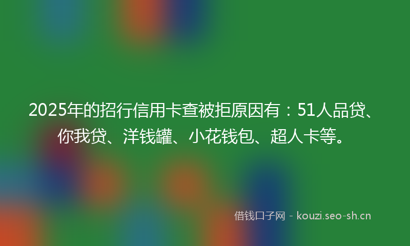 2025年的招行信用卡查被拒原因有：51人品贷、你我贷、洋钱罐、小花钱包、超人卡等。