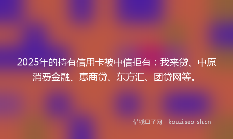 2025年的持有信用卡被中信拒有：我来贷、中原消费金融、惠商贷、东方汇、团贷网等。