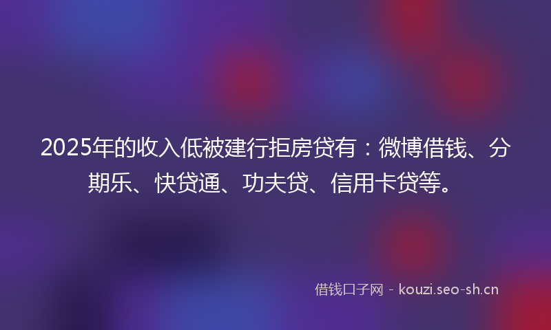 2025年的收入低被建行拒房贷有：微博借钱、分期乐、快贷通、功夫贷、信用卡贷等。