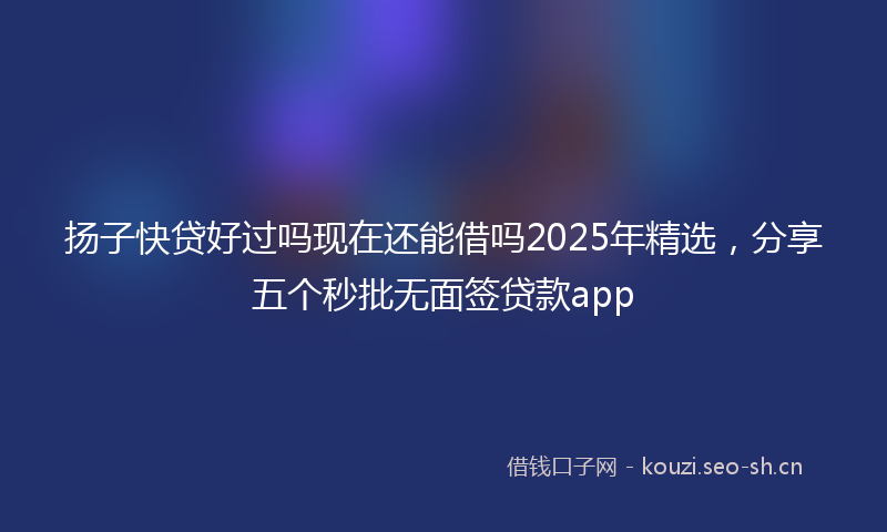 扬子快贷好过吗现在还能借吗2025年精选,分享五个秒批无面签贷款app