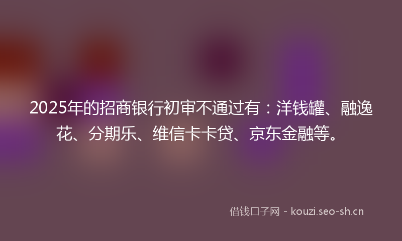 2025年的招商银行初审不通过有：洋钱罐、融逸花、分期乐、维信卡卡贷、京东金融等。