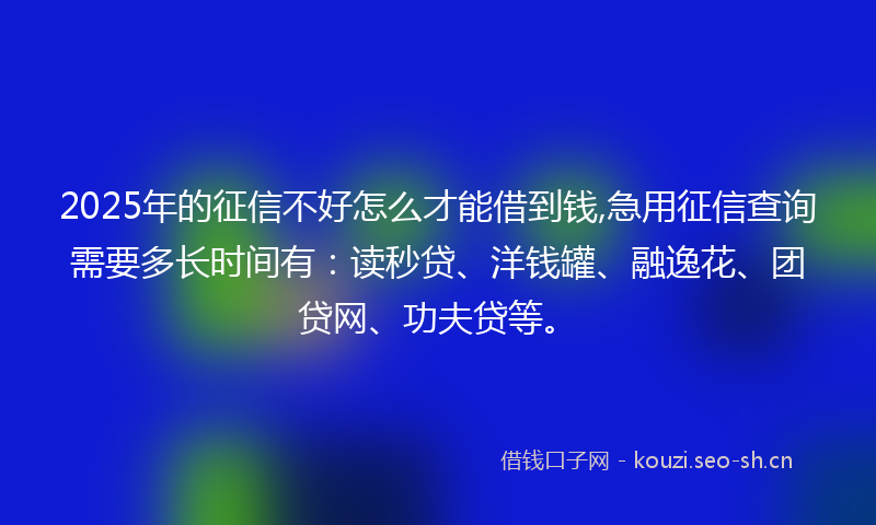 2025年的征信不好怎么才能借到钱,急用征信查询需要多长时间有：读秒贷、洋钱罐、融逸花、团贷网、功夫贷等。