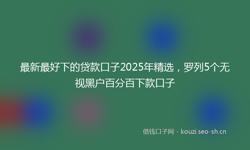 最新最好下的贷款口子2025年精选，罗列5个无视黑户百分百下款口子