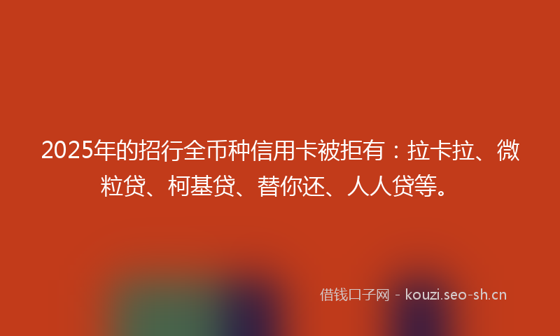 2025年的招行全币种信用卡被拒有：拉卡拉、微粒贷、柯基贷、替你还、人人贷等。