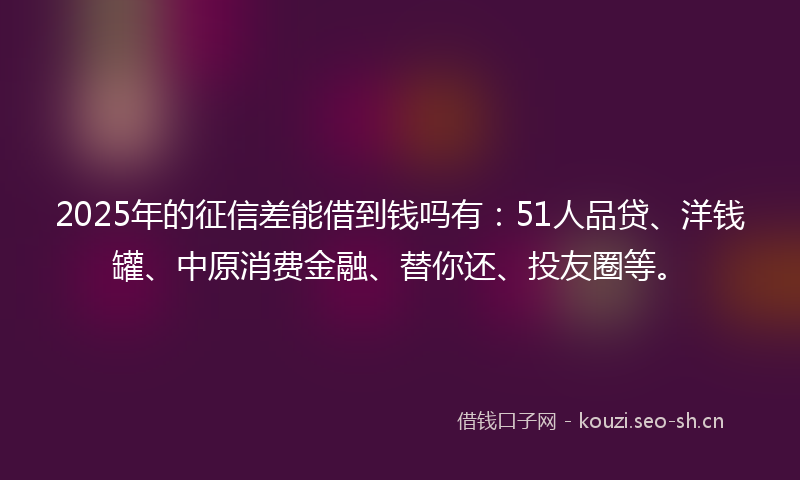 2025年的征信差能借到钱吗有:51人品贷、洋钱罐、中原消费金融、替你还、投友圈等。
