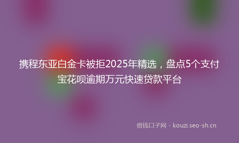 携程东亚白金卡被拒2025年精选，盘点5个支付宝花呗逾期万元快速贷款平台