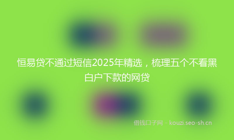 恒易贷不通过短信2025年精选，梳理五个不看黑白户下款的网贷
