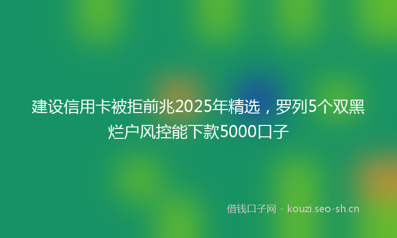 建设信用卡被拒前兆2025年精选，罗列5个双黑烂户风控能下款5000口子